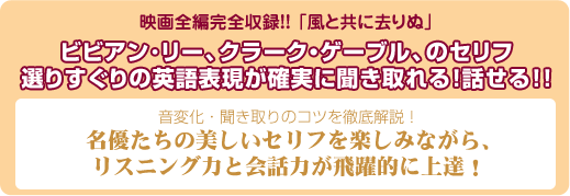 映画全編完全収録!!「風と共に去りぬ」ビビアン・リー、クラーク・ゲーブルの、セリフ選りすぐりの英語表現が確実に聞き取れる!話せる!!音変化・聞き取りのコツを徹底解説!名優たちの美しいセリフを楽しみながら、リスニング力と会話力が飛躍的に上達!