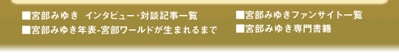 ■宮部みゆき インタビュー・対談記事一覧/■宮部みゆき年表-宮部ワールドが生まれるまで/■宮部みゆきファンサイト一覧/■宮部みゆき専門書籍