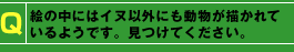Q：絵の中にはイヌ以外にも動物が描かれているようです。見つけてください。