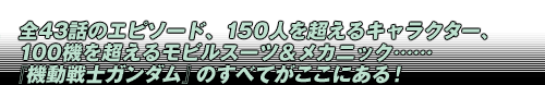 全43話のエピソード、150人を超えるキャラクター、 100機を超えるモビルスーツ＆メカニック…… 『機動戦士ガンダム』のすべてがここにある！